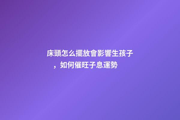 床頭怎么擺放會影響生孩子，如何催旺子息運勢